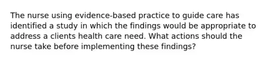 The nurse using evidence-based practice to guide care has identified a study in which the findings would be appropriate to address a clients health care need. What actions should the nurse take before implementing these findings?