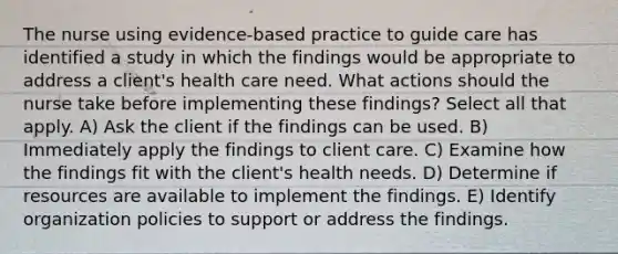 The nurse using evidence-based practice to guide care has identified a study in which the findings would be appropriate to address a client's health care need. What actions should the nurse take before implementing these findings? Select all that apply. A) Ask the client if the findings can be used. B) Immediately apply the findings to client care. C) Examine how the findings fit with the client's health needs. D) Determine if resources are available to implement the findings. E) Identify organization policies to support or address the findings.