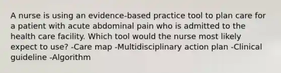 A nurse is using an evidence-based practice tool to plan care for a patient with acute abdominal pain who is admitted to the health care facility. Which tool would the nurse most likely expect to use? -Care map -Multidisciplinary action plan -Clinical guideline -Algorithm