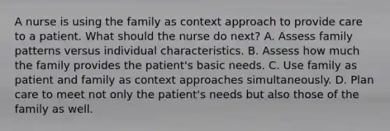 A nurse is using the family as context approach to provide care to a patient. What should the nurse do next? A. Assess family patterns versus individual characteristics. B. Assess how much the family provides the patient's basic needs. C. Use family as patient and family as context approaches simultaneously. D. Plan care to meet not only the patient's needs but also those of the family as well.