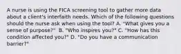 A nurse is using the FICA screening tool to gather more data about a client's interfaith needs. Which of the following questions should the nurse ask when using the tool? A. "What gives you a sense of purpose?" ​​​​​​​ B. "Who inspires you?"​​​​​​​ C. "How has this condition affected you?"​​​​​​​ D. "Do you have a communication barrier?"