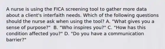 A nurse is using the FICA screening tool to gather more data about a client's interfaith needs. Which of the following questions should the nurse ask when using the tool? A. "What gives you a sense of purpose?" ​​​​​​​ B. "Who inspires you?"​​​​​​​ C. "How has this condition affected you?"​​​​​​​ D. "Do you have a communication barrier?"