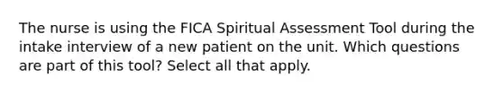 The nurse is using the FICA Spiritual Assessment Tool during the intake interview of a new patient on the unit. Which questions are part of this tool? Select all that apply.