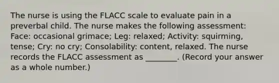 The nurse is using the FLACC scale to evaluate pain in a preverbal child. The nurse makes the following assessment: Face: occasional grimace; Leg: relaxed; Activity: squirming, tense; Cry: no cry; Consolability: content, relaxed. The nurse records the FLACC assessment as ________. (Record your answer as a whole number.)