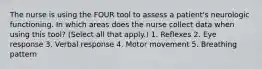 The nurse is using the FOUR tool to assess a patient's neurologic functioning. In which areas does the nurse collect data when using this tool? (Select all that apply.) 1. Reflexes 2. Eye response 3. Verbal response 4. Motor movement 5. Breathing pattern