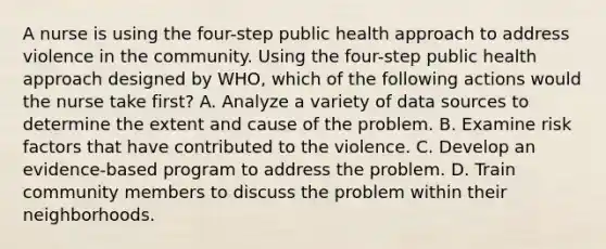 A nurse is using the four-step public health approach to address violence in the community. Using the four-step public health approach designed by WHO, which of the following actions would the nurse take first? A. Analyze a variety of data sources to determine the extent and cause of the problem. B. Examine risk factors that have contributed to the violence. C. Develop an evidence-based program to address the problem. D. Train community members to discuss the problem within their neighborhoods.