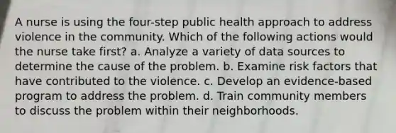 A nurse is using the four-step public health approach to address violence in the community. Which of the following actions would the nurse take first? a. Analyze a variety of data sources to determine the cause of the problem. b. Examine risk factors that have contributed to the violence. c. Develop an evidence-based program to address the problem. d. Train community members to discuss the problem within their neighborhoods.