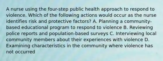 A nurse using the four-step public health approach to respond to violence. Which of the following actions would occur as the nurse identifies risk and protective factors? A. Planning a community-based educational program to respond to violence B. Reviewing police reports and population-based surveys C. Interviewing local community members about their experiences with violence D. Examining characteristics in the community where violence has not occurred