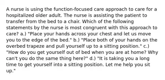 A nurse is using the function-focused care approach to care for a hospitalized older adult. The nurse is assisting the patient to transfer from the bed to a chair. Which of the following statements by the nurse is most congruent with this approach to care? a.) "Place your hands across your chest and let us move you to the edge of the bed." b.) "Place both of your hands on the overbed trapeze and pull yourself up to a sitting position." c.) "How do you get yourself out of bed when you are at home? Why can't you do the same thing here?" d.) "It is taking you a long time to get yourself into a sitting position. Let me help you sit up."