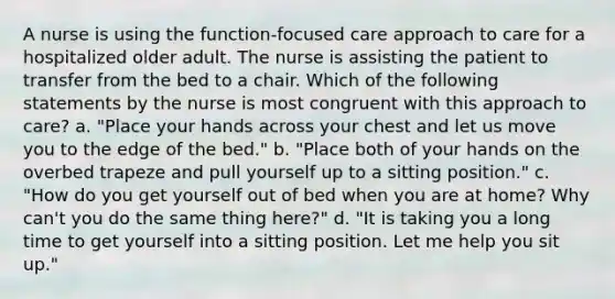 A nurse is using the function-focused care approach to care for a hospitalized older adult. The nurse is assisting the patient to transfer from the bed to a chair. Which of the following statements by the nurse is most congruent with this approach to care? a. "Place your hands across your chest and let us move you to the edge of the bed." b. "Place both of your hands on the overbed trapeze and pull yourself up to a sitting position." c. "How do you get yourself out of bed when you are at home? Why can't you do the same thing here?" d. "It is taking you a long time to get yourself into a sitting position. Let me help you sit up."