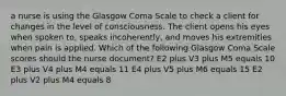 a nurse is using the Glasgow Coma Scale to check a client for changes in the level of consciousness. The client opens his eyes when spoken to, speaks incoherently, and moves his extremities when pain is applied. Which of the following Glasgow Coma Scale scores should the nurse document? E2 plus V3 plus M5 equals 10 E3 plus V4 plus M4 equals 11 E4 plus V5 plus M6 equals 15 E2 plus V2 plus M4 equals 8