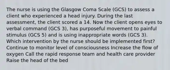 The nurse is using the Glasgow Coma Scale (GCS) to assess a client who experienced a head injury. During the last assessment, the client scored a 14. Now the client opens eyes to verbal command (GCS 3), has purposeful movement to painful stimulus (GCS 5) and is using inappropriate words (GCS 3). Which intervention by the nurse should be implemented first? Continue to monitor level of consciousness Increase the flow of oxygen Call the rapid response team and health care provider Raise the head of the bed