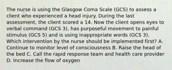 The nurse is using the Glasgow Coma Scale (GCS) to assess a client who experienced a head injury. During the last assessment, the client scored a 14. Now the client opens eyes to verbal command (GCS 3), has purposeful movement to painful stimulus (GCS 5) and is using inappropriate words (GCS 3). Which intervention by the nurse should be implemented first? A. Continue to monitor level of consciousness B. Raise the head of the bed C. Call the rapid response team and health care provider D. Increase the flow of oxygen