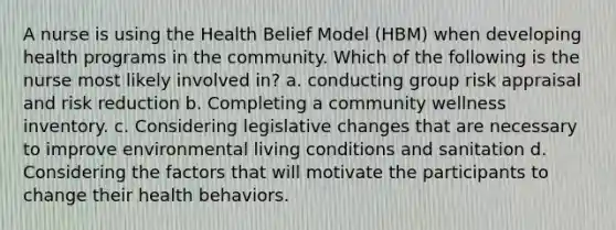 A nurse is using the Health Belief Model (HBM) when developing health programs in the community. Which of the following is the nurse most likely involved in? a. conducting group risk appraisal and risk reduction b. Completing a community wellness inventory. c. Considering legislative changes that are necessary to improve environmental living conditions and sanitation d. Considering the factors that will motivate the participants to change their health behaviors.