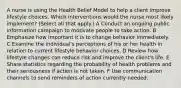 A nurse is using the Health Belief Model to help a client improve lifestyle choices. Which interventions would the nurse most likely implement? (Select all that apply.) A Conduct an ongoing public information campaign to motivate people to take action. B Emphasize how important it is to change behavior immediately. C Examine the individual's perceptions of his or her health in relation to current lifestyle behavior choices. D Review how lifestyle changes can reduce risk and improve the client's life. E Share statistics regarding the probability of health problems and their seriousness if action is not taken. F Use communication channels to send reminders of action currently needed.