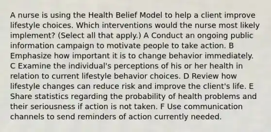 A nurse is using the Health Belief Model to help a client improve lifestyle choices. Which interventions would the nurse most likely implement? (Select all that apply.) A Conduct an ongoing public information campaign to motivate people to take action. B Emphasize how important it is to change behavior immediately. C Examine the individual's perceptions of his or her health in relation to current lifestyle behavior choices. D Review how lifestyle changes can reduce risk and improve the client's life. E Share statistics regarding the probability of health problems and their seriousness if action is not taken. F Use communication channels to send reminders of action currently needed.