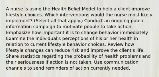 A nurse is using the Health Belief Model to help a client improve lifestyle choices. Which interventions would the nurse most likely implement? (Select all that apply.) Conduct an ongoing public information campaign to motivate people to take action. Emphasize how important it is to change behavior immediately. Examine the individual's perceptions of his or her health in relation to current lifestyle behavior choices. Review how lifestyle changes can reduce risk and improve the client's life. Share statistics regarding the probability of health problems and their seriousness if action is not taken. Use communication channels to send reminders of action currently needed.