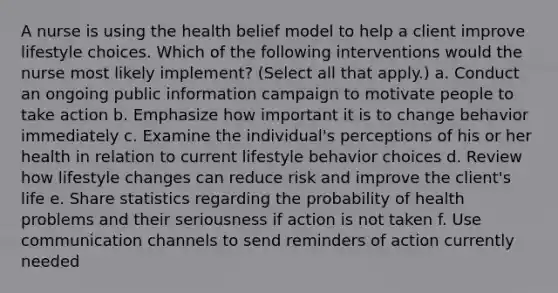 A nurse is using the health belief model to help a client improve lifestyle choices. Which of the following interventions would the nurse most likely implement? (Select all that apply.) a. Conduct an ongoing public information campaign to motivate people to take action b. Emphasize how important it is to change behavior immediately c. Examine the individual's perceptions of his or her health in relation to current lifestyle behavior choices d. Review how lifestyle changes can reduce risk and improve the client's life e. Share statistics regarding the probability of health problems and their seriousness if action is not taken f. Use communication channels to send reminders of action currently needed