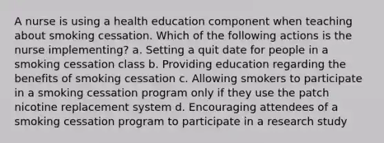 A nurse is using a health education component when teaching about smoking cessation. Which of the following actions is the nurse implementing? a. Setting a quit date for people in a smoking cessation class b. Providing education regarding the benefits of smoking cessation c. Allowing smokers to participate in a smoking cessation program only if they use the patch nicotine replacement system d. Encouraging attendees of a smoking cessation program to participate in a research study