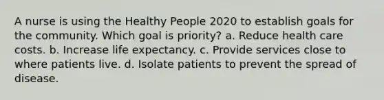 A nurse is using the Healthy People 2020 to establish goals for the community. Which goal is priority? a. Reduce health care costs. b. Increase life expectancy. c. Provide services close to where patients live. d. Isolate patients to prevent the spread of disease.