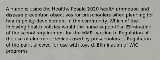 A nurse is using the Healthy People 2020 health promotion and disease prevention objectives for preschoolers when planning for health policy development in the community. Which of the following health policies would the nurse support? a. Elimination of the school requirement for the MMR vaccine b. Regulation of the use of electronic devices used by preschoolers c. Regulation of the paint allowed for use with toys d. Elimination of WIC programs