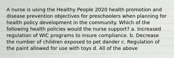 A nurse is using the Healthy People 2020 health promotion and disease prevention objectives for preschoolers when planning for health policy development in the community. Which of the following health policies would the nurse support? a. Increased regulation of WIC programs to insure compliance. b. Decrease the number of children exposed to pet dander c. Regulation of the paint allowed for use with toys d. All of the above