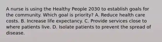 A nurse is using the Healthy People 2030 to establish goals for the community. Which goal is priority? A. Reduce health care costs. B. Increase life expectancy. C. Provide services close to where patients live. D. Isolate patients to prevent the spread of disease.