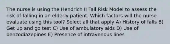 The nurse is using the Hendrich II Fall Risk Model to assess the risk of falling in an elderly patient. Which factors will the nurse evaluate using this tool? Select all that apply A) History of falls B) Get up and go test C) Use of ambulatory aids D) Use of benzodiazepines E) Presence of intravenous lines