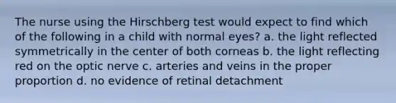 The nurse using the Hirschberg test would expect to find which of the following in a child with normal eyes? a. the light reflected symmetrically in the center of both corneas b. the light reflecting red on the optic nerve c. arteries and veins in the proper proportion d. no evidence of retinal detachment