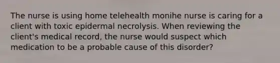 The nurse is using home telehealth monihe nurse is caring for a client with toxic epidermal necrolysis. When reviewing the client's medical record, the nurse would suspect which medication to be a probable cause of this disorder?