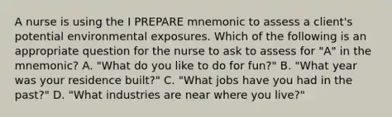 A nurse is using the I PREPARE mnemonic to assess a client's potential environmental exposures. Which of the following is an appropriate question for the nurse to ask to assess for "A" in the mnemonic? A. "What do you like to do for fun?" B. "What year was your residence built?" C. "What jobs have you had in the past?" D. "What industries are near where you live?"