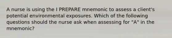 A nurse is using the I PREPARE mnemonic to assess a client's potential environmental exposures. Which of the following questions should the nurse ask when assessing for "A" in the mnemonic?