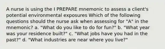 A nurse is using the I PREPARE mnemonic to assess a client's potential environmental exposures Which of the following questions should the nurse ask when assessing for "A" in the mnemonic? a. "What do you like to do for fun?" b. "What year was your residence built?" c. "What jobs have you had in the past?" d. "What industries are near where you live?"