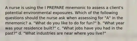 A nurse is using the I PREPARE mnemonic to assess a client's potential environmental exposures. Which of the following questions should the nurse ask when assessing for "A" in the mnemonic? a. "What do you like to do for fun?" b. "What year was your residence built?" c. "What jobs have you had in the past?" d. "What industries are near where you live?"