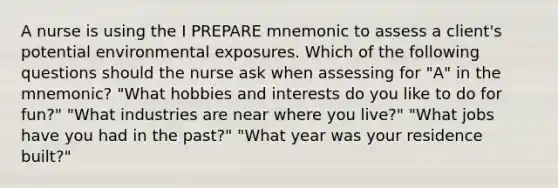 A nurse is using the I PREPARE mnemonic to assess a client's potential environmental exposures. Which of the following questions should the nurse ask when assessing for "A" in the mnemonic? "What hobbies and interests do you like to do for fun?" "What industries are near where you live?" "What jobs have you had in the past?" "What year was your residence built?"