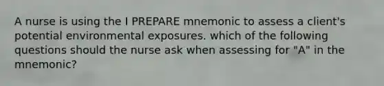 A nurse is using the I PREPARE mnemonic to assess a client's potential environmental exposures. which of the following questions should the nurse ask when assessing for "A" in the mnemonic?