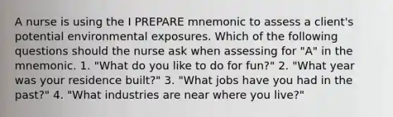 A nurse is using the I PREPARE mnemonic to assess a client's potential environmental exposures. Which of the following questions should the nurse ask when assessing for "A" in the mnemonic. 1. "What do you like to do for fun?" 2. "What year was your residence built?" 3. "What jobs have you had in the past?" 4. "What industries are near where you live?"