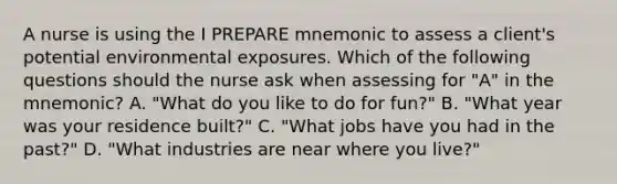 A nurse is using the I PREPARE mnemonic to assess a client's potential environmental exposures. Which of the following questions should the nurse ask when assessing for "A" in the mnemonic? A. "What do you like to do for fun?" B. "What year was your residence built?" C. "What jobs have you had in the past?" D. "What industries are near where you live?"