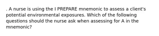 . A nurse is using the I PREPARE mnemonic to assess a client's potential environmental exposures. Which of the following questions should the nurse ask when assessing for A in the mnemonic?