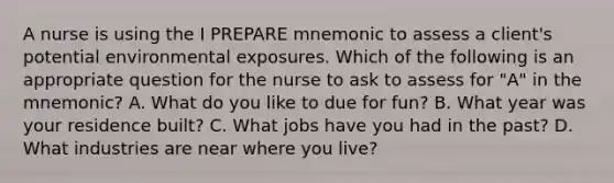 A nurse is using the I PREPARE mnemonic to assess a client's potential environmental exposures. Which of the following is an appropriate question for the nurse to ask to assess for "A" in the mnemonic? A. What do you like to due for fun? B. What year was your residence built? C. What jobs have you had in the past? D. What industries are near where you live?