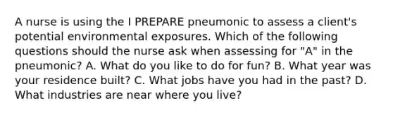 A nurse is using the I PREPARE pneumonic to assess a client's potential environmental exposures. Which of the following questions should the nurse ask when assessing for "A" in the pneumonic? A. What do you like to do for fun? B. What year was your residence built? C. What jobs have you had in the past? D. What industries are near where you live?