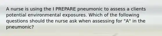 A nurse is using the I PREPARE pneumonic to assess a clients potential environmental exposures. Which of the following questions should the nurse ask when assessing for "A" in the pneumonic?