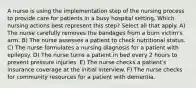 A nurse is using the implementation step of the nursing process to provide care for patients in a busy hospital setting. Which nursing actions best represent this step? Select all that apply. A) The nurse carefully removes the bandages from a burn victim's arm. B) The nurse assesses a patient to check nutritional status. C) The nurse formulates a nursing diagnosis for a patient with epilepsy. D) The nurse turns a patient in bed every 2 hours to prevent pressure injuries. E) The nurse checks a patient's insurance coverage at the initial interview. F) The nurse checks for community resources for a patient with dementia.