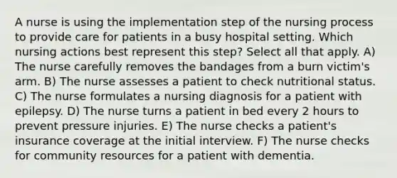 A nurse is using the implementation step of the nursing process to provide care for patients in a busy hospital setting. Which nursing actions best represent this step? Select all that apply. A) The nurse carefully removes the bandages from a burn victim's arm. B) The nurse assesses a patient to check nutritional status. C) The nurse formulates a nursing diagnosis for a patient with epilepsy. D) The nurse turns a patient in bed every 2 hours to prevent pressure injuries. E) The nurse checks a patient's insurance coverage at the initial interview. F) The nurse checks for community resources for a patient with dementia.