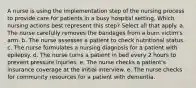 A nurse is using the implementation step of the nursing process to provide care for patients in a busy hospital setting. Which nursing actions best represent this step? Select all that apply. a. The nurse carefully removes the bandages from a burn victim's arm. b. The nurse assesses a patient to check nutritional status. c. The nurse formulates a nursing diagnosis for a patient with epilepsy. d. The nurse turns a patient in bed every 2 hours to prevent pressure injuries. e. The nurse checks a patient's insurance coverage at the initial interview. e. The nurse checks for community resources for a patient with dementia.