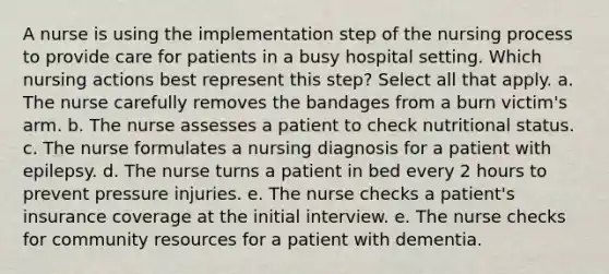 A nurse is using the implementation step of the nursing process to provide care for patients in a busy hospital setting. Which nursing actions best represent this step? Select all that apply. a. The nurse carefully removes the bandages from a burn victim's arm. b. The nurse assesses a patient to check nutritional status. c. The nurse formulates a nursing diagnosis for a patient with epilepsy. d. The nurse turns a patient in bed every 2 hours to prevent pressure injuries. e. The nurse checks a patient's insurance coverage at the initial interview. e. The nurse checks for community resources for a patient with dementia.