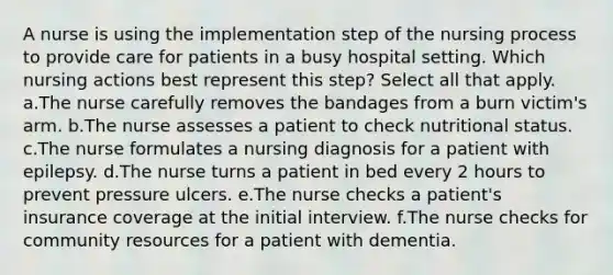 A nurse is using the implementation step of the nursing process to provide care for patients in a busy hospital setting. Which nursing actions best represent this step? Select all that apply. a.The nurse carefully removes the bandages from a burn victim's arm. b.The nurse assesses a patient to check nutritional status. c.The nurse formulates a nursing diagnosis for a patient with epilepsy. d.The nurse turns a patient in bed every 2 hours to prevent pressure ulcers. e.The nurse checks a patient's insurance coverage at the initial interview. f.The nurse checks for community resources for a patient with dementia.