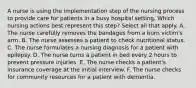 A nurse is using the implementation step of the nursing process to provide care for patients in a busy hospital setting. Which nursing actions best represent this step? Select all that apply. A. The nurse carefully removes the bandages from a burn victim's arm. B. The nurse assesses a patient to check nutritional status. C. The nurse formulates a nursing diagnosis for a patient with epilepsy. D. The nurse turns a patient in bed every 2 hours to prevent pressure injuries. E. The nurse checks a patient's insurance coverage at the initial interview. F. The nurse checks for community resources for a patient with dementia.