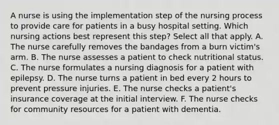 A nurse is using the implementation step of the nursing process to provide care for patients in a busy hospital setting. Which nursing actions best represent this step? Select all that apply. A. The nurse carefully removes the bandages from a burn victim's arm. B. The nurse assesses a patient to check nutritional status. C. The nurse formulates a nursing diagnosis for a patient with epilepsy. D. The nurse turns a patient in bed every 2 hours to prevent pressure injuries. E. The nurse checks a patient's insurance coverage at the initial interview. F. The nurse checks for community resources for a patient with dementia.