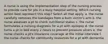 A nurse is using the implementation step of the nursing process to provide care for pts in a busy hospital setting. Which nursing action best represent this step? Select all that apply. a. the nurse carefully removes the bandages from a burn victim's arm b. the nurse assesses a pt to check nutritional status c. the nurse formulates a nursing diagnosis for a pt with epilepsy d. the nurse turns a pt in bed every 2 hours to prevent pressure ulcers e. the nurse checks a pt's insurance coverage at the initial interview f. the nurse checks for community resources for a pt with dementia